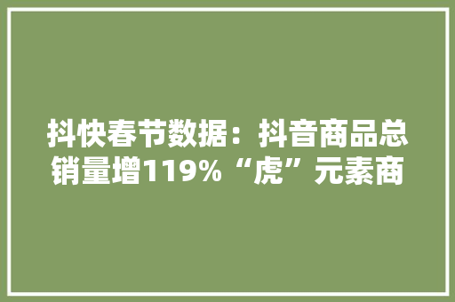 抖快春节数据：抖音商品总销量增119%“虎”元素商品热销