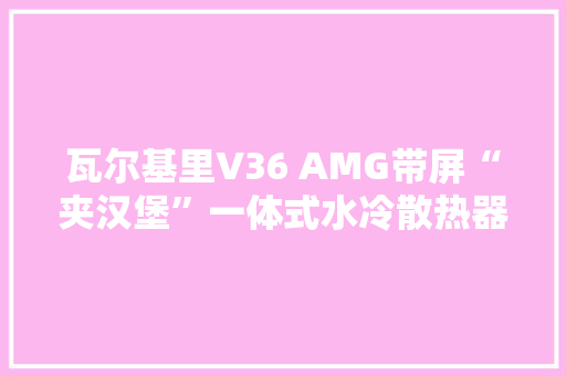 瓦尔基里V36 AMG带屏“夹汉堡”一体式水冷散热器预售1499元
