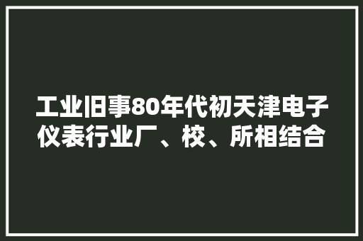 工业旧事80年代初天津电子仪表行业厂、校、所相结合效益凸显