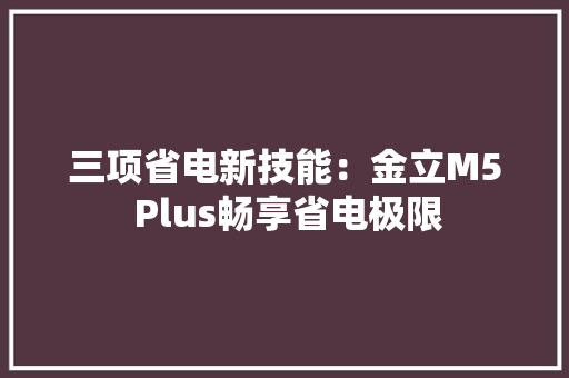 三项省电新技能：金立M5 Plus畅享省电极限