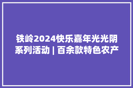 铁岭2024快乐嘉年光光阴系列活动 | 百余款特色农产品集中亮相！铁本联手“第一书记带好货”为村落振兴注入新活力