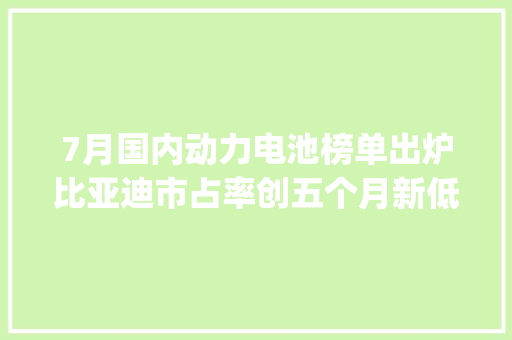7月国内动力电池榜单出炉比亚迪市占率创五个月新低 | 动力电池月度排名⑯