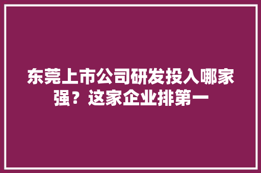 东莞上市公司研发投入哪家强？这家企业排第一