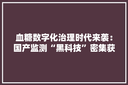 血糖数字化治理时代来袭：国产监测“黑科技”密集获批能否打破跨国巨擘垄断？
