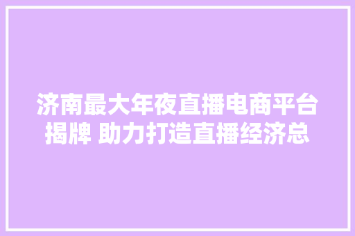 济南最大年夜直播电商平台揭牌 助力打造直播经济总部基地