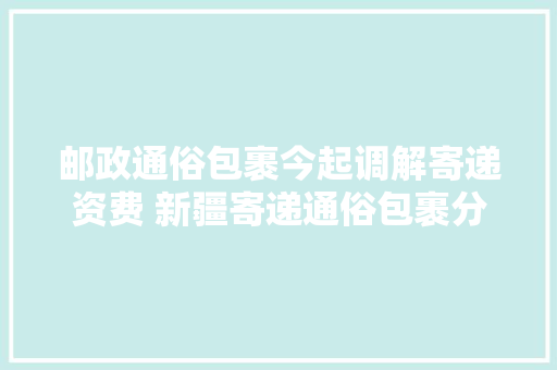 邮政通俗包裹今起调解寄递资费 新疆寄递通俗包裹分三档计费