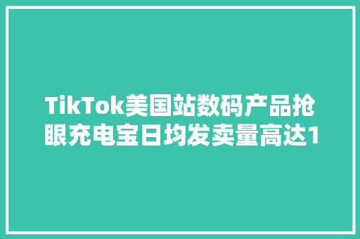 TikTok美国站数码产品抢眼充电宝日均发卖量高达1500单！