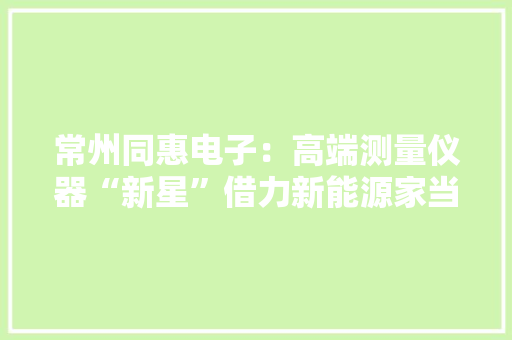 常州同惠电子：高端测量仪器“新星”借力新能源家当加速腾飞