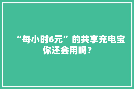“每小时6元”的共享充电宝你还会用吗？