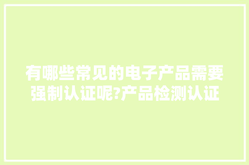 有哪些常见的电子产品需要强制认证呢?产品检测认证,你做对了吗?