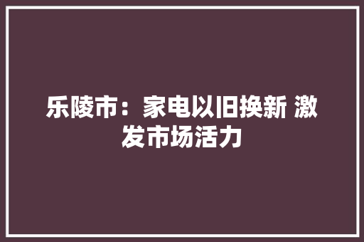 乐陵市：家电以旧换新 激发市场活力