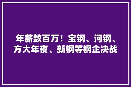 年薪数百万！宝钢、河钢、方大年夜、新钢等钢企决战新蓝海
