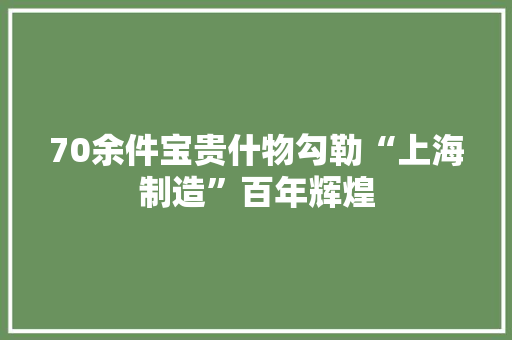 70余件宝贵什物勾勒“上海制造”百年辉煌