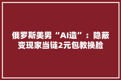 俄罗斯美男“AI造”：隐蔽变现家当链2元包教换脸