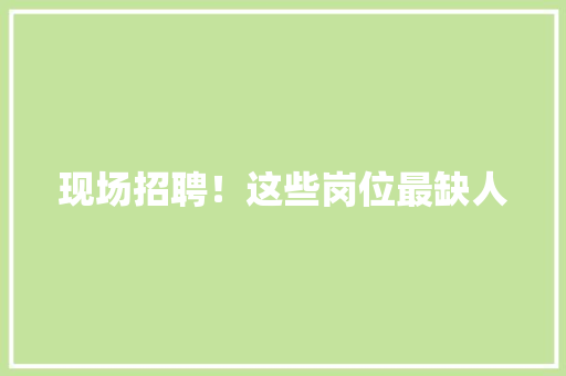 现场招聘！这些岗位最缺人