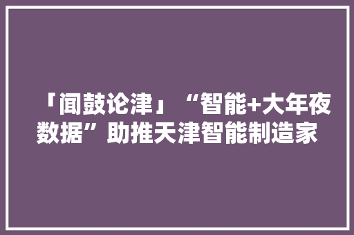 「闻鼓论津」“智能+大年夜数据”助推天津智能制造家当生态成长壮大