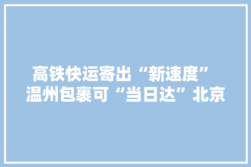 高铁快运寄出“新速度” 温州包裹可“当日达”北京