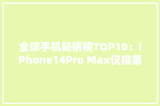全球手机畅销榜TOP10：iPhone14Pro Max仅排第二国产品牌消失