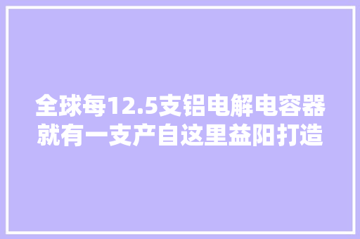 全球每12.5支铝电解电容器就有一支产自这里益阳打造“世界电容器之都”