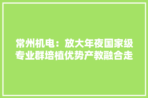 常州机电：放大年夜国家级专业群培植优势产教融合走深走实