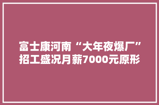 富士康河南“大年夜爆厂”招工盛况月薪7000元原形若何？
