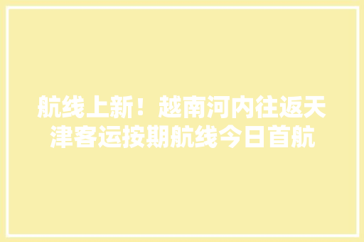航线上新！越南河内往返天津客运按期航线今日首航