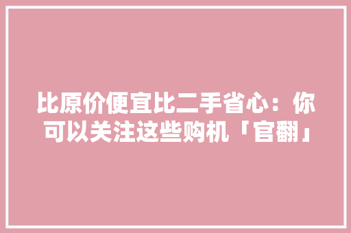 比原价便宜比二手省心：你可以关注这些购机「官翻」渠道