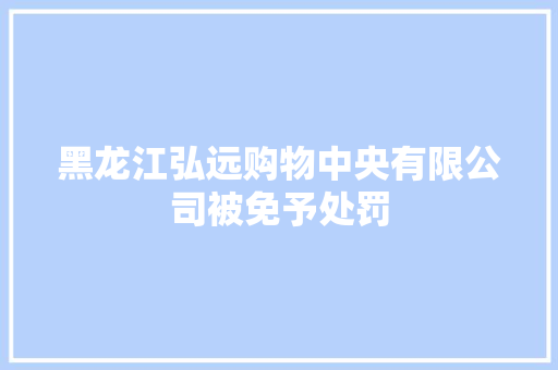 黑龙江弘远购物中央有限公司被免予处罚