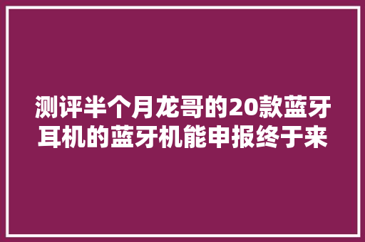测评半个月龙哥的20款蓝牙耳机的蓝牙机能申报终于来了