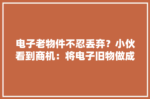 电子老物件不忍丢弃？小伙看到商机：将电子旧物做成标本！有人曾以此纪念离世父亲
