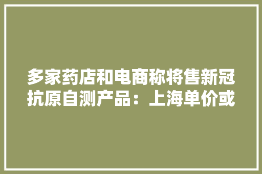多家药店和电商称将售新冠抗原自测产品：上海单价或约30元