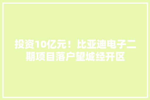 投资10亿元！比亚迪电子二期项目落户望城经开区