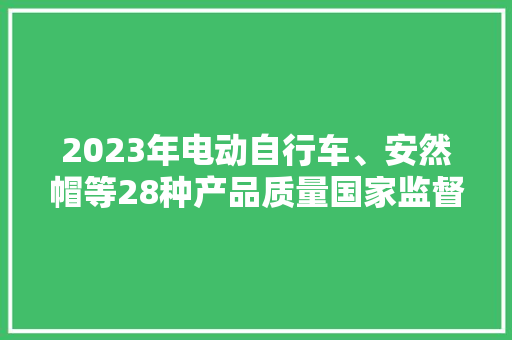 2023年电动自行车、安然帽等28种产品质量国家监督抽查情况传递 2023年电动自行车、安然帽等28种产品质量国家监督抽查情况传递 人工智能