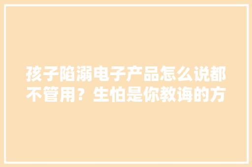 孩子陷溺电子产品怎么说都不管用？生怕是你教诲的方法出了问题
