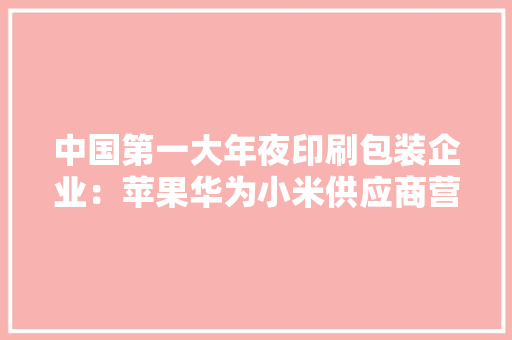 中国第一大年夜印刷包装企业：苹果华为小米供应商营收跨越150亿元 中国第一大年夜印刷包装企业：苹果华为小米供应商营收跨越150亿元 互联通信