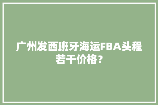 广州发西班牙海运FBA头程若干价格？ 广州发西班牙海运FBA头程若干价格？ 智能家居