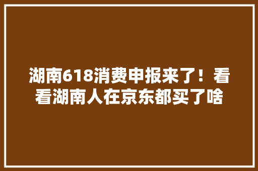 湖南618消费申报来了！看看湖南人在京东都买了啥