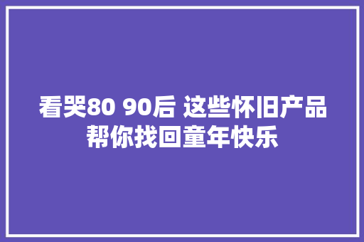 看哭80 90后 这些怀旧产品帮你找回童年快乐