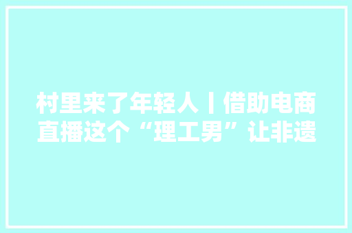 村里来了年轻人丨借助电商直播这个“理工男”让非遗熟手在行艺成为线上新时尚