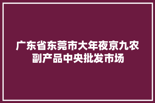 广东省东莞市大年夜京九农副产品中央批发市场