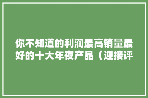 你不知道的利润最高销量最好的十大年夜产品（迎接评论收藏）
