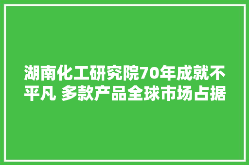 湖南化工研究院70年成就不平凡 多款产品全球市场占据率第一