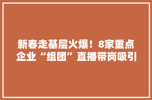 新春走基层火爆！8家重点企业“组团”直播带岗吸引1.5万人次线上求职 新春走基层火爆！8家重点企业“组团”直播带岗吸引1.5万人次线上求职 互联通信