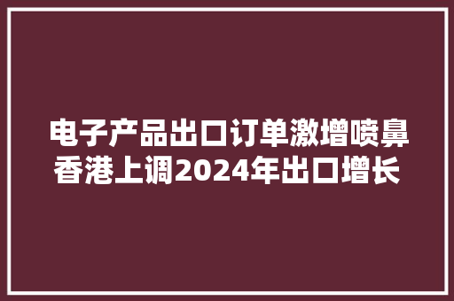 电子产品出口订单激增喷鼻香港上调2024年出口增长预期目标到9%至11%
