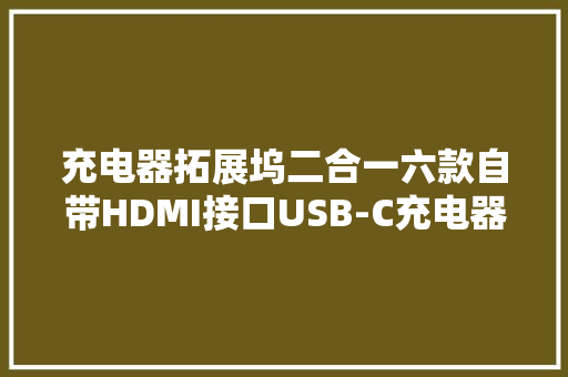 充电器拓展坞二合一六款自带HDMI接口USB-C充电器盘点
