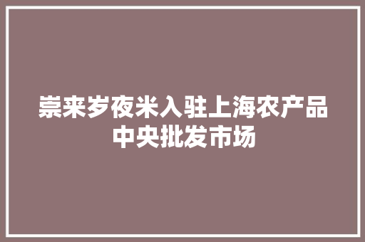 崇来岁夜米入驻上海农产品中央批发市场