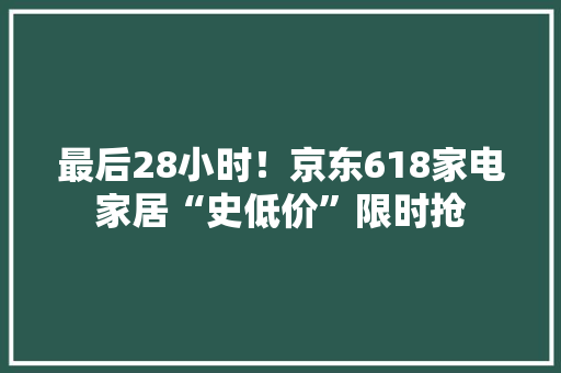最后28小时！京东618家电家居“史低价”限时抢