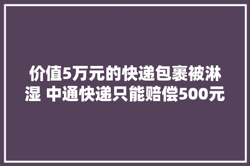 价值5万元的快递包裹被淋湿 中通快递只能赔偿500元？
