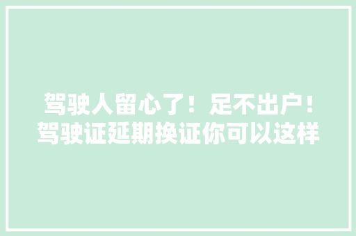 驾驶人留心了！足不出户！驾驶证延期换证你可以这样解决！「我为群众办实事」