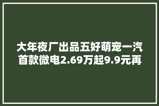 大年夜厂出品五好萌宠一汽首款微电2.69万起9.9元再享1.98万大年夜礼